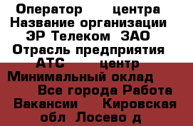 Оператор Call-центра › Название организации ­ ЭР-Телеком, ЗАО › Отрасль предприятия ­ АТС, call-центр › Минимальный оклад ­ 25 000 - Все города Работа » Вакансии   . Кировская обл.,Лосево д.